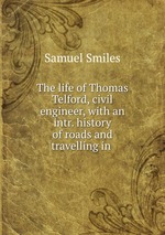 The life of Thomas Telford, civil engineer, with an intr. history of roads and travelling in