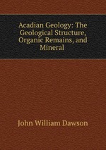 Acadian Geology: The Geological Structure, Organic Remains, and Mineral