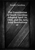 The Constitution of South Carolina: Adopted April 16, 1868, and the Acts & Joint Resolutions of