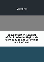Leaves from the Journal of Our Life in the Highlands, from 1848 to 1861: To which are Prefixed