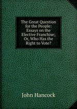 The Great Question for the People: Essays on the Elective Franchise; Or, Who Has the Right to Vote?