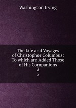The Life and Voyages of Christopher Columbus: To which are Added Those of His Companions. 2