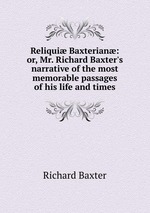 Reliqui Baxterian: or, Mr. Richard Baxter`s narrative of the most memorable passages of his life and times