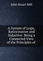 A System of Logic, Ratiocinative and Inductive: Being a Connected View of the Principles of