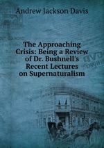 The Approaching Crisis: Being a Review of Dr. Bushnell`s Recent Lectures on Supernaturalism