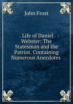 . Life of Daniel Webster: The Statesman and the Patriot. Containing Numerous Anecdotes