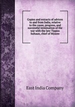 Copies and extracts of advices to and from India, relative to the cause, progress, and successful termination of the war with the late Tippoo Sultaun, chief of Mysore