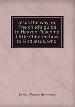 Jesus the way; or, The child`s guide to Heaven: Teaching Little Children how to Find Jesus, who