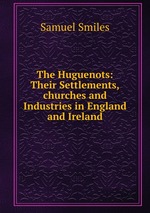 The Huguenots: Their Settlements,churches and Industries in England and Ireland