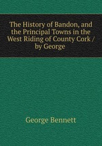 The History of Bandon, and the Principal Towns in the West Riding of County Cork / by George