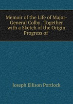 Memoir of the Life of Major-General Colby . Together with a Sketch of the Origin & Progress of