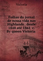 Folhas do jornal de nossa vida nas Highlands . desde 1848 at 1861 &c. By queen Victoria