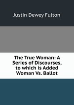The True Woman: A Series of Discourses, to which is Added Woman Vs. Ballot