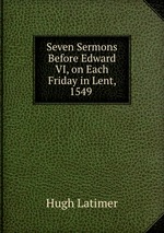 Seven Sermons Before Edward VI, on Each Friday in Lent, 1549