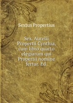 Sex. Aurelii Propertii Cynthia, cum libro quarto elegiarum qui Propertii nomine fertur. Ed