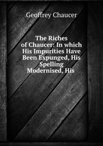 The Riches of Chaucer: In which His Impurities Have Been Expunged, His Spelling Modernised, His