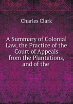 A Summary of Colonial Law, the Practice of the Court of Appeals from the Plantations, and of the