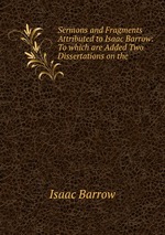 Sermons and Fragments Attributed to Isaac Barrow: To which are Added Two Dissertations on the
