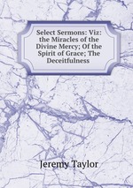 Select Sermons: Viz: the Miracles of the Divine Mercy; Of the Spirit of Grace; The Deceitfulness