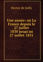 Une anne: ou La France depuis le 27 juillet 1830 jusqu`au 27 juillet 1831