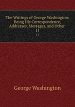 The Writings of George Washington: Being His Correspondence, Addresses, Messages, and Other .. 11