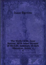 The Works of Dr. Isaac Barrow: With Some Account of His Life, Summary of Each Discourse, Notes, &c. 6