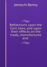 Reflections upon the Corn laws, and upon their effects on the trade, manufactures and