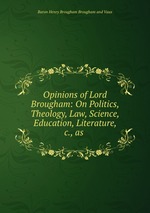 Opinions of Lord Brougham: On Politics, Theology, Law, Science, Education, Literature, &c., as