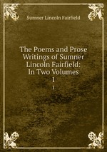 The Poems and Prose Writings of Sumner Lincoln Fairfield: In Two Volumes. 1