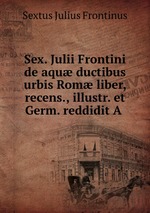 Sex. Julii Frontini de aqu ductibus urbis Rom liber, recens., illustr. et Germ. reddidit A