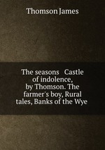 The seasons & Castle of indolence, by Thomson. The farmer`s boy, Rural tales, Banks of the Wye