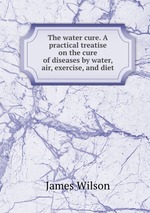 The water cure. A practical treatise on the cure of diseases by water, air, exercise, and diet