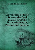 Adventures of little Downy, the field mouse. And The little prisoner; or, Passion and patience