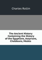 The Ancient History: Containing the History of the Egyptians, Assyrians, Chaldeans, Medes