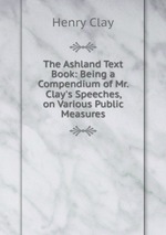 The Ashland Text Book: Being a Compendium of Mr. Clay`s Speeches, on Various Public Measures
