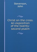 Christ on the cross. An exposition of the twenty-second psalm
