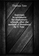 Exercises in arithmetic for elementary schools, after the method of Pestalozzi by T. Tate