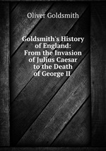 Goldsmith`s History of England: From the Invasion of Julius Caesar to the Death of George II