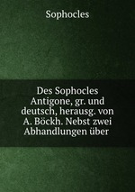 Des Sophocles Antigone, gr. und deutsch, herausg. von A. Bckh. Nebst zwei Abhandlungen ber