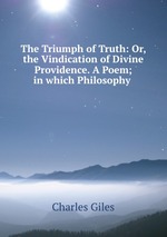 The Triumph of Truth: Or, the Vindication of Divine Providence. A Poem; in which Philosophy