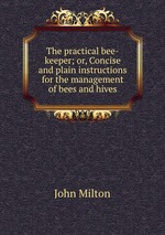 The practical bee-keeper; or, Concise and plain instructions for the management of bees and hives