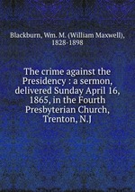 The crime against the Presidency : a sermon, delivered Sunday April 16, 1865, in the Fourth Presbyterian Church, Trenton, N.J