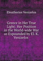 Greece in Her True Light: Her Position in the World-wide War as Expounded by El. K. Venizelos