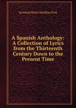 A Spanish Anthology: A Collection of Lyrics from the Thirteenth Century Down to the Present Time