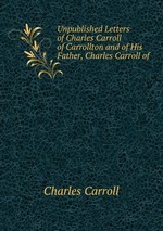 Unpublished Letters of Charles Carroll of Carrollton and of His Father, Charles Carroll of