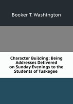 Character Building: Being Addresses Delivered on Sunday Evenings to the Students of Tuskegee