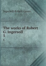 The works of Robert G. Ingersoll. 5