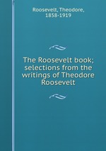 The Roosevelt book; selections from the writings of Theodore Roosevelt