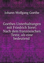Goethes Unterhaltungen mit Friedrich Soret: Nach dem franzsischen Texte, als eine bedeutend