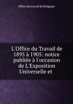 L`Office du Travail de 1895 1905: notice publie l`occasion de L`Exposition Universelle et